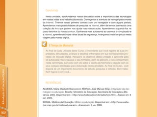 Concluindo
                                    Nesta unidade, aprofundamos nossa discussão sobre a importância das tecnologias
                                em nossas vidas e no trabalho da escola. Começamos a aventura de navegar pelos mares
                                da Internet. Tivemos nosso primeiro contato com um navegador e com alguns portais.
                                Aprendemos mais possibilidades de pesquisa na Internet, além de termos conhecido uma
                                coleção de links que podem nos ajudar nas nossas aulas. Aprendemos a guardá-los na
                                pasta favoritos do nosso browser. Ganhamos mais autonomia ao usarmos o computador e
                                a Internet, aprendendo sobre várias dicas de segurança. Avançamos mais um pouco nesta
                                viagem pelo mundo digital.


                                      É Tempo de Memorial
                                  Ao final de cada Unidade deste Curso, é importante que você registre as suas im-
                                  pressões, dificuldades, avanços e desafios enfrentados em sua travessia neste pro-
                                  cesso de inclusão digital. Recupere os objetivos desta Unidade e aproveite para
                                  se autoavaliar. Não esqueça: o seu formador, além de parceiro, é seu companheiro
                                  nesta caminhada. Converse com ele sobre a escrita do Memorial e discuta com os
                                  seus colegas estratégias para elaboração desta atividade. Ao final do Curso, você
                                  disporá de um importante documento de estudo, pesquisa e reflexão. Bom traba-
Introdução à Educação Digital




                                  lho!!! Agora é com você...




                                  REFERÊNCIAS
                                ALMEIDA, Maria Elizabeth Bianconcini; MORAN, José Manuel (Org.). Integração das tec-
                                nologias na educação. Brasília: Ministério da Educação, Secretaria de Educação a Dis-
                                tância, 2005. Disponível em: <http://www.tvebrasil.com.br/salto/livro.htm>. Acesso em: 8
                                jun. 2009.
                                BRASIL. Mistério da Educação. Mídias na educação. Disponível em: <http://www.webe-
                                duc.mec.gov.br/midiaseducacao/>. Acesso em: 5 jun. 2009.


102
 