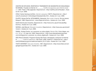 CENTRO DE ESTUDOS, RESPOSTA E TRATAMENTO DE INCIDENTES DE SEGURANÇA
NO BRASIL. Fraudes na Internet. In: _______. Cartilha de segurança para Internet versão
3.1. 2007. Parte 4. Não paginado. Disponível em: <http://cartilha.cert.br/fraudes/>. Aces-
so em: 5 jun. 2009.
CRUZ, Carlos Henrique de Brito. Internet e pesquisa. [1997?]. Disponível em: <http://
www.ifi.unicamp.br/~brito/artigos/interpesq/index.htm>. Acesso em: 5 jun. 2009.
FILIPPO, Denise Del Re; SZTAJNBERG, Alexandre. Bem-vindo à Internet. Rio de Janeiro:
Brasport, 1996. Disponível em: <www.filippo.eti.br/livro>. Acesso em: 5 jun. 2009.
GUIA Internet para iniciantes. Disponível em: <http://www.icmc.usp.br/manuals/Big-
Dummy>. Acesso em: 5 jun. 2009.
MORAN, José Manuel. Educação inovadora. Disponível em: <http://www.eca.usp.br/prof/
moran/>. Acesso em: 5 jun. 2009.
RAMAL, Andrea Cecilia. Ler e escrever na cultura digital. Revista Pátio. Porto Alegre, ano
4, n. 14, p. 1-10, ago./out. 2000. Disponível em: <http://www.idprojetoseducacionais.
com.br/artigos/Ler_e_escrever_na_cultura_digital.pdf>. Acesso em: 5 jun. 2009.
SÃO PAULO (Estado). Programa Acessa São Paulo. Navegação e pesquisa na Internet.
In: _______. Cadernos eletrônicos. São Paulo, 2006. Caderno 4. Disponível em: <http://
www.acessasp.sp.gov.br/cadernos/caderno_04_01.php>. Acesso em: 5 jun. 2009.
THAT’S INTERNET. Guia para iniciantes. 1997. Disponível em: <http://www.thats.com.br/
garagem/guia/index.htm>. Acesso em: 5 jun. 2009.




                                                                                             Unidade 2
                                                                                             103
 