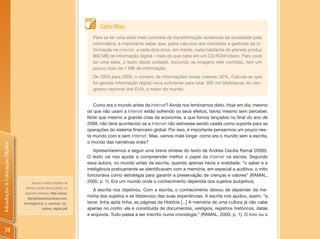 Saiba Mais
                                                                      Para se ter uma ideia mais concreta da transformação acelerada da sociedade pela
                                                                      informática, é importante saber que, pelos cálculos dos cientistas e gestores de in-
                                                                      formação na Internet, a cada dois anos, em média, cada habitante do planeta produz
                                                                      800 MB de informação digital – mais do que cabe em um CD ROM inteiro. Para você
                                                                      ter uma ideia, o texto desta unidade, incluindo as imagens nele contidas, tem um
                                                                      pouco mais de 1 MB de informação.
                                                                      De 2003 para 2006, o número de informações novas cresceu 30%. Calcula-se que
                                                                      foi gerada informação digital nova suficiente para lotar 500 mil bibliotecas do con-
                                                                      gresso nacional dos EUA, a maior do mundo.


                                                                       Como era o mundo antes da Internet? Ainda nos lembramos disto. Hoje em dia, mesmo
                                                                    os que não usam a Internet estão sofrendo os seus efeitos, talvez mesmo sem perceber.
                                                                    Note que mesmo a grande crise da economia, a que fomos lançados no final do ano de
                                                                    2008, não teria acontecido se a Internet não estivesse sendo usada como suporte para as
                                                                    operações do sistema financeiro global. Por isso, é importante pensarmos um pouco nes-
                                                                    te mundo com e sem Internet. Mas, vamos mais longe: como era o mundo sem a escrita,
                                                                    o mundo das narrativas orais?
Introdução à Educação Digital




                                                                       Apresentaremos a seguir uma breve síntese do texto de Andrea Cecília Ramal (2000).
                                                                    O texto vai nos ajudar a compreender melhor o papel da Internet na escola. Segundo
                                                                    essa autora, no mundo antes da escrita, quando apenas havia a oralidade, “o saber e a
                                                                    inteligência praticamente se identificavam com a memória, em especial a auditiva; o mito
                                                                    funcionava como estratégia para garantir a preservação de crenças e valores” (RAMAL,
                                      Acesse o texto completo de    2000, p. 1). Era um mundo onde o conhecimento dependia dos sujeitos (subjetivo).
                                  Andrea Cecília Ramal (2000), no
                                                                       A escrita nos objetivou. Com a escrita, o conhecimento deixou de depender da me-
                                 seguinte endereço: http://www.
                                   idprojetoseducacionais.com.
                                                                    mória dos sujeitos e se distanciou das suas experiências. A escrita nos ajudou, assim, “a
                                br/artigos/Ler_e_escrever_na_       tecer, linha após linha, as páginas da História [...] A memória de uma cultura já não cabe
                                             cultura_digital.pdf    apenas no conto: ela é constituída de documentos, vestígios, registros históricos, datas
                                                                    e arquivos. Tudo passa a ser inscrito numa cronologia.” (RAMAL, 2000, p. 1). O livro ou o


    74
 