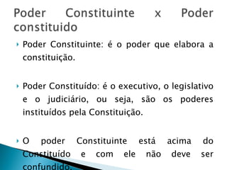 Poder Constituinte: é o poder que elabora a constituição. Poder Constituído: é o executivo, o legislativo e o judiciário, ou seja, são os poderes instituídos pela Constituição. O poder Constituinte está acima do Constituído e com ele não deve ser confundido. 
