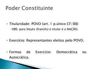 Titularidade: POVO (art. 1 p.único CF/88)  OBS: para Sieyès (francês) o titular é a NAÇÃO. Exercício: Representantes eleitos pelo POVO. Formas de Exercício: Democrática ou Autocrática. 