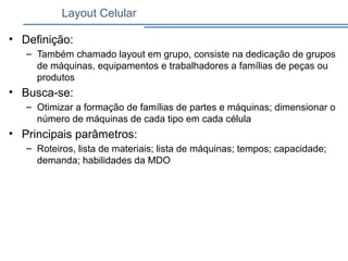 Layout Celular
• Definição:
– Também chamado layout em grupo, consiste na dedicação de grupos
de máquinas, equipamentos e trabalhadores a famílias de peças ou
produtos
• Busca-se:
– Otimizar a formação de famílias de partes e máquinas; dimensionar o
número de máquinas de cada tipo em cada célula
• Principais parâmetros:
– Roteiros, lista de materiais; lista de máquinas; tempos; capacidade;
demanda; habilidades da MDO
 