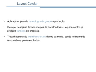 • Aplica princípios de tecnologia de grupo à produção.
• Ou seja, deseja-se formar equipes de trabalhadores + equipamentos p/
produzir famílias de produtos.
• Trabalhadores são multifuncionais dentro da célula, sendo inteiramente
responsáveis pelos resultados.
Layout Celular
 