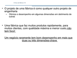 O foco da fábrica 1/5
• O projeto de uma fábrica é como qualquer outro projeto de
engenharia
– Otimiza o desempenho em algumas dimensões em detrimento de
outras
• Uma fábrica que faz muitos produtos rapidamente, para
muitos clientes, com qualidade máxima e menor custo não
tem foco!
Um negócio raramente tem bom desempenho em mais que
duas ou três dimensões-chave
 