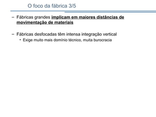 O foco da fábrica 3/5
– Fábricas grandes implicam em maiores distâncias de
movimentação de materiais
– Fábricas desfocadas têm intensa integração vertical
• Exige muito mais domínio técnico, muita burocracia
 
