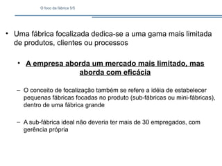 O foco da fábrica 5/5
• Uma fábrica focalizada dedica-se a uma gama mais limitada
de produtos, clientes ou processos
• A empresa aborda um mercado mais limitado, mas
aborda com eficácia
– O conceito de focalização também se refere a idéia de estabelecer
pequenas fábricas focadas no produto (sub-fábricas ou mini-fábricas),
dentro de uma fábrica grande
– A sub-fábrica ideal não deveria ter mais de 30 empregados, com
gerência própria
 