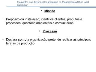 Elementos que devem estar presentes no Planejamento tático fabril
preliminar
• Missão
• Propósito da instalação, identifica clientes, produtos e
processos, questões ambientais e comunitárias
• Processo
• Declara como a organização pretende realizar as principais
tarefas de produção
 