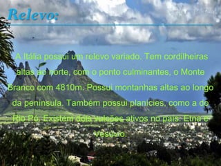 Relevo:
A Itália possui um relevo variado. Tem cordilheiras
altas ao norte, com o ponto culminantes, o Monte
Branco com 4810m. Possui montanhas altas ao longo
da península. Também possui planícies, como a do
Rio Pó. Existem dois vulcões ativos no país: Etna e
Vesúvio.
 
