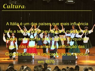Cultura:
A Itália é um dos países que mais influência
teve e tem na cultura europeia e mundial, em
todas as áreas da arte e cultura. Enquanto
país, não existia antes da unificação das
Cidades-Estado. A unificação só se concluiu
em 1870.
 