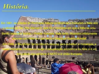 História:
Em 1861, as cidades da Península Italiana juntaram-se e formaram a Itália sob
o reinado do Rei Vítor Manuel II, este foi o momento em que a Itália se uniu.
Benito Mussolini fundou o Partido Fascista. Mais tarde, Mussolini infelizmente
aliou-se com Hitler e o que levou à Segunda Guerra Mundial.
Em 1946, a República Democrática fundou-se para substituir a monarquia, e
nesse momento, começou a surgir a recuperação económica da Itália e é um
dos países que pertence à NATO e à União Europeia.
 