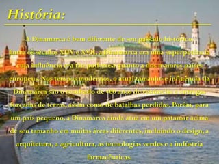 História:
A Dinamarca é bem diferente de seu passado histórico.
Entre os séculos XIIV e XVII, a Dinamarca era uma superpotência
cuja influência era tão poderosa quanto a dos maiores países
europeus. Nos tempos modernos, o atual tamanho e influência da
Dinamarca são o resultado de 400 anos de renúncias e entregas
forçadas de terras, assim como de batalhas perdidas. Porém, para
um país pequeno, a Dinamarca ainda atua em um patamar acima
de seu tamanho em muitas áreas diferentes, incluindo o design, a
arquitetura, a agricultura, as tecnologias verdes e a indústria
farmacêuticas.
 