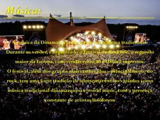 Música:
A música da Dinamarca pode ser de certa forma tradicional.
Durante os verões, é organizado o Festival de Roskilde, o segundo
maior da Europa, com vendas entre 50 e 100 mil ingressos.
O festival, além dos grupos mais conhecidos - principalmente do
rock, tem uma forte tradição de apresentar estilos variados como
música tradicional dinamarquesa e world music, com a presença
constante de artistas lusófonos.
 