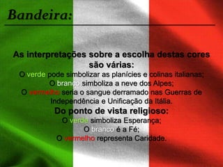 Bandeira:
As interpretações sobre a escolha destas cores
são várias:
O verde pode simbolizar as planícies e colinas italianas;
O branco simboliza a neve dos Alpes;
O vermelho seria o sangue derramado nas Guerras de
Independência e Unificação da Itália.
Do ponto de vista religioso:
O verde simboliza Esperança;
O branco é a Fé;
O vermelho representa Caridade.
 