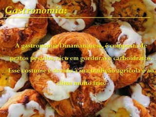 Gastronomia:
A gastronomia Dinamarquesa, é composta de
pratos pesados, rico em gorduras e carboidratos.
Esse costume é devido à sua tradição agrícola e ao
clima muito frio.
 