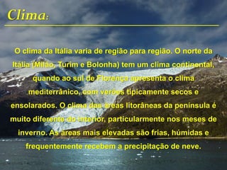 Clima:
O clima da Itália varia de região para região. O norte da
Itália (Milão, Turim e Bolonha) tem um clima continental,
quando ao sul de Florença apresenta o clima
mediterrânico, com verões tipicamente secos e
ensolarados. O clima das áreas litorâneas da península é
muito diferente do interior, particularmente nos meses de
inverno. As áreas mais elevadas são frias, húmidas e
frequentemente recebem a precipitação de neve.
 