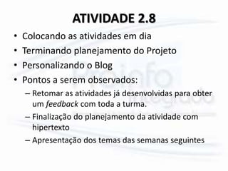 ATIVIDADE 2.8
• Colocando as atividades em dia
• Terminando planejamento do Projeto
• Personalizando o Blog
• Pontos a serem observados:
– Retomar as atividades já desenvolvidas para obter
um feedback com toda a turma.
– Finalização do planejamento da atividade com
hipertexto
– Apresentação dos temas das semanas seguintes
 