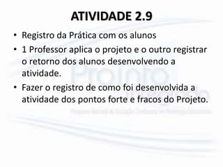 ATIVIDADE 2.9
• Registro da Prática com os alunos
• 1 Professor aplica o projeto e o outro registrar
o retorno dos alunos desenvolvendo a
atividade.
• Fazer o registro de como foi desenvolvida a
atividade dos pontos forte e fracos do Projeto.
 