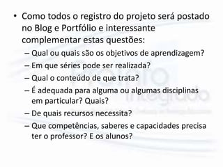 • Como todos o registro do projeto será postado
no Blog e Portfólio e interessante
complementar estas questões:
– Qual ou quais são os objetivos de aprendizagem?
– Em que séries pode ser realizada?
– Qual o conteúdo de que trata?
– É adequada para alguma ou algumas disciplinas
em particular? Quais?
– De quais recursos necessita?
– Que competências, saberes e capacidades precisa
ter o professor? E os alunos?
 