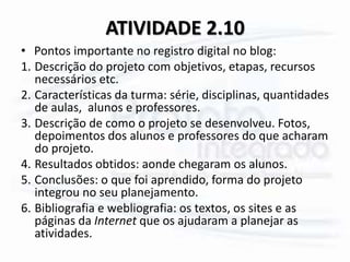 ATIVIDADE 2.10
• Pontos importante no registro digital no blog:
1. Descrição do projeto com objetivos, etapas, recursos
necessários etc.
2. Características da turma: série, disciplinas, quantidades
de aulas, alunos e professores.
3. Descrição de como o projeto se desenvolveu. Fotos,
depoimentos dos alunos e professores do que acharam
do projeto.
4. Resultados obtidos: aonde chegaram os alunos.
5. Conclusões: o que foi aprendido, forma do projeto
integrou no seu planejamento.
6. Bibliografia e webliografia: os textos, os sites e as
páginas da Internet que os ajudaram a planejar as
atividades.
 