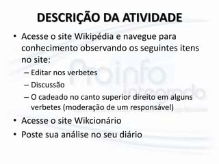 DESCRIÇÃO DA ATIVIDADE
• Acesse o site Wikipédia e navegue para
conhecimento observando os seguintes itens
no site:
– Editar nos verbetes
– Discussão
– O cadeado no canto superior direito em alguns
verbetes (moderação de um responsável)
• Acesse o site Wikcionário
• Poste sua análise no seu diário
 