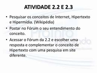 ATIVIDADE 2.2 E 2.3
• Pesquisar os conceitos de Internet, Hipertexto
e Hipermídia. (Wikipédia)
• Postar no Fórum o seu entendimento do
conceito.
• Acessar o Fórum da 2.2 e escolher uma
resposta e complementar o conceito de
Hipertexto com uma pesquisa em site
diferente.
 