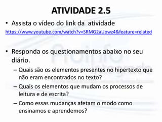 ATIVIDADE 2.5
• Assista o vídeo do link da atividade
https://www.youtube.com/watch?v=SRMG2aUowz4&feature=related
• Responda os questionamentos abaixo no seu
diário.
– Quais são os elementos presentes no hipertexto que
não eram encontrados no texto?
– Quais os elementos que mudam os processos de
leitura e de escrita?
– Como essas mudanças afetam o modo como
ensinamos e aprendemos?
 