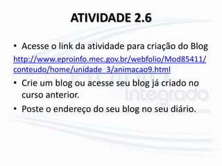 ATIVIDADE 2.6
• Acesse o link da atividade para criação do Blog
http://www.eproinfo.mec.gov.br/webfolio/Mod85411/
conteudo/home/unidade_3/animacao9.html
• Crie um blog ou acesse seu blog já criado no
curso anterior.
• Poste o endereço do seu blog no seu diário.
 