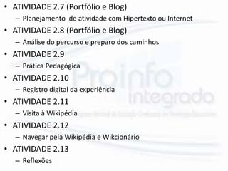 • ATIVIDADE 2.7 (Portfólio e Blog)
– Planejamento de atividade com Hipertexto ou Internet
• ATIVIDADE 2.8 (Portfólio e Blog)
– Análise do percurso e preparo dos caminhos
• ATIVIDADE 2.9
– Prática Pedagógica
• ATIVIDADE 2.10
– Registro digital da experiência
• ATIVIDADE 2.11
– Visita à Wikipédia
• ATIVIDADE 2.12
– Navegar pela Wikipédia e Wikcionário
• ATIVIDADE 2.13
– Reflexões
 