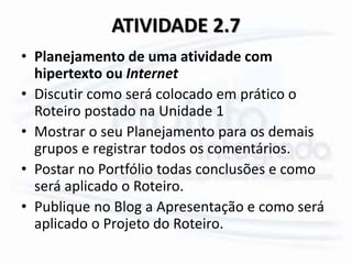 ATIVIDADE 2.7
• Planejamento de uma atividade com
hipertexto ou Internet
• Discutir como será colocado em prático o
Roteiro postado na Unidade 1
• Mostrar o seu Planejamento para os demais
grupos e registrar todos os comentários.
• Postar no Portfólio todas conclusões e como
será aplicado o Roteiro.
• Publique no Blog a Apresentação e como será
aplicado o Projeto do Roteiro.
 