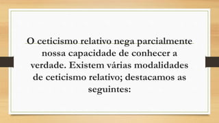 O ceticismo relativo nega parcialmente
nossa capacidade de conhecer a
verdade. Existem várias modalidades
de ceticismo relativo; destacamos as
seguintes:
 