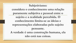 Subjetivismo:
considera o conhecimento uma relação
puramente subjetiva e pessoal entre o
sujeito e a realidade percebida. O
conhecimento limita-se as ideias e
representações elaboradas pelo sujeito
pensante.
A verdade é uma construção humana, ela
não está nas coisas.
 