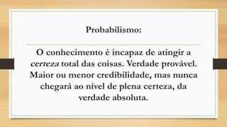 Probabilismo:
O conhecimento é incapaz de atingir a
certeza total das coisas. Verdade provável.
Maior ou menor credibilidade, mas nunca
chegará ao nível de plena certeza, da
verdade absoluta.
 