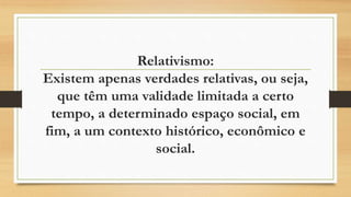 Relativismo:
Existem apenas verdades relativas, ou seja,
que têm uma validade limitada a certo
tempo, a determinado espaço social, em
fim, a um contexto histórico, econômico e
social.
 