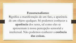 Fenomenalismo:
Significa a manifestação de um fato, a aparência
de um objeto qualquer. Só podemos conhecer a
aparência dos seres, tal como eles se
apresentam à nossa percepção sensorial e
intelectual. Não podemos conhecer a essência
das coisas.
 