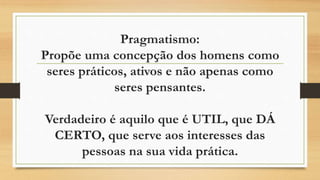 Pragmatismo:
Propõe uma concepção dos homens como
seres práticos, ativos e não apenas como
seres pensantes.
Verdadeiro é aquilo que é UTIL, que DÁ
CERTO, que serve aos interesses das
pessoas na sua vida prática.
 