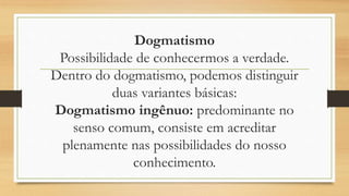 Dogmatismo
Possibilidade de conhecermos a verdade.
Dentro do dogmatismo, podemos distinguir
duas variantes básicas:
Dogmatismo ingênuo: predominante no
senso comum, consiste em acreditar
plenamente nas possibilidades do nosso
conhecimento.
 