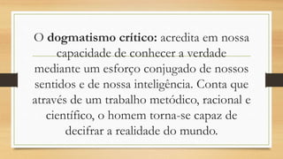 O dogmatismo crítico: acredita em nossa
capacidade de conhecer a verdade
mediante um esforço conjugado de nossos
sentidos e de nossa inteligência. Conta que
através de um trabalho metódico, racional e
científico, o homem torna-se capaz de
decifrar a realidade do mundo.
 