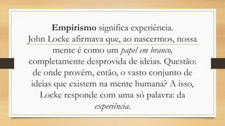 Empirismo significa experiência.
John Locke afirmava que, ao nascermos, nossa
mente é como um papel em branco,
completamente desprovida de ideias. Questão:
de onde provém, então, o vasto conjunto de
ideias que existem na mente humana? A isso,
Locke responde com uma só palavra: da
experiência.
 