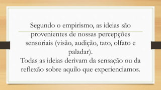 Segundo o empirismo, as ideias são
provenientes de nossas percepções
sensoriais (visão, audição, tato, olfato e
paladar).
Todas as ideias derivam da sensação ou da
reflexão sobre aquilo que experienciamos.
 