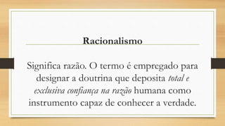 Racionalismo
Significa razão. O termo é empregado para
designar a doutrina que deposita total e
exclusiva confiança na razão humana como
instrumento capaz de conhecer a verdade.
 