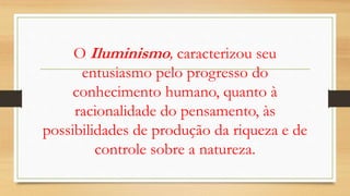 O Iluminismo, caracterizou seu
entusiasmo pelo progresso do
conhecimento humano, quanto à
racionalidade do pensamento, às
possibilidades de produção da riqueza e de
controle sobre a natureza.
 