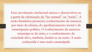 Esse movimento intelectual nasceu e desenvolveu-se
a partir da valorização da “luz natural” ou “razão”. A
razão iluminista prometeu conhecimento da natureza
por meio da ciência, do aperfeiçoamento moral e da
emancipação política. O conhecimento da natureza
emancipa-se do mito, e o conhecimento da
sociedade deve, também, fundar-se na razão. A razão
esclarecida é uma razão emancipada
 