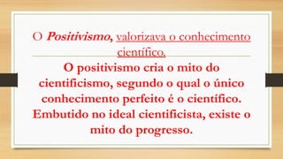 O Positivismo, valorizava o conhecimento
científico.
O positivismo cria o mito do
cientificismo, segundo o qual o único
conhecimento perfeito é o científico.
Embutido no ideal cientificista, existe o
mito do progresso.
 