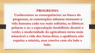 PROGRESSO:
Conhecemos as consequências: na busca do
progresso, as construções urbanas tornaram a
vida humana cada vez mais solitária; as fábricas
poluem o ar; a especulação imobiliária destrói o
verde; a modernidade da agricultura torna mais
miserável a vida dos boias-frias; a opulência não
expulsa a miséria, mas convive com ela lado a
lado.
 