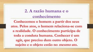 2. A razão humana e o
conhecimento
Conhecemos o homem a partir dos seus
atos. Pelos atos, o homem relaciona-se com
a realidade. O conhecimento participa de
toda a conduta humana. Conhecer é um
agir, que precisa dum outro objeto. O
sujeito e o objeto estão no mesmo ato.
 