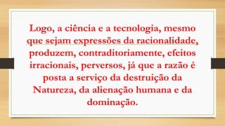 Logo, a ciência e a tecnologia, mesmo
que sejam expressões da racionalidade,
produzem, contraditoriamente, efeitos
irracionais, perversos, já que a razão é
posta a serviço da destruição da
Natureza, da alienação humana e da
dominação.
 