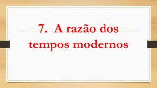 7. A razão dos
tempos modernos
 