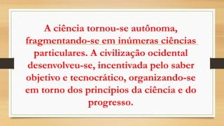 A ciência tornou-se autônoma,
fragmentando-se em inúmeras ciências
particulares. A civilização ocidental
desenvolveu-se, incentivada pelo saber
objetivo e tecnocrático, organizando-se
em torno dos princípios da ciência e do
progresso.
 