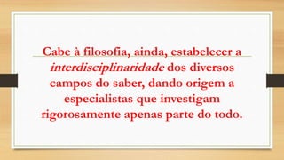 Cabe à filosofia, ainda, estabelecer a
interdisciplinaridade dos diversos
campos do saber, dando origem a
especialistas que investigam
rigorosamente apenas parte do todo.
 