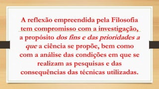 A reflexão empreendida pela Filosofia
tem compromisso com a investigação,
a propósito dos fins e das prioridades a
que a ciência se propõe, bem como
com a análise das condições em que se
realizam as pesquisas e das
consequências das técnicas utilizadas.
 